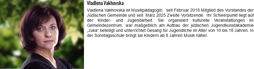 ﷯Vladlena Vakhovska Vladlena Vakhovska ist Musikpädagogin, seit Februar 2018 Mitglied des Vorstandes der Jüdischen Gemeinde und seit März 2025 Zweite Vorsitzende. Ihr Schwerpunkt liegt auf der Kinder- und Jugendarbeit. Sie organisiert kulturelle Veranstaltungen im Gemeindezentrum, war maßgeblich am Aufbau der jüdischen Jugendkunstakademie „Juka“ beteiligt und unterrichtet Gesang für Jugendliche im Alter von 10 bis 18 Jahren. In der Sonntagsschule bringt sie Kindern ab 8 Jahren Musik näher.