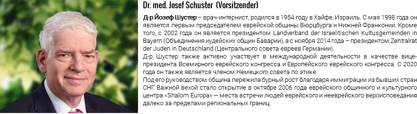 ﷯Dr. med. Josef Schuster (Vorsitzender) Д-р Йозеф Шустер – врач-интернист, родился в 1954 году в Хайфе, Израиль. С мая 1998 года он является первым председателем еврейской общины Вюрцбурга и Нижней Франконии. Кроме того, с 2002 года он является президентом Landverband der Israelitischen Kultusgemeinden in Bayern (Объединения иудейских общин Баварии), а с ноября 2014 года – президентом Zentralrat der Juden in Deutschland (Центрального совета евреев Германии). Д-р Шустер также активно участвует в международной деятельности в качестве вице-президента Всемирного еврейского конгресса и Европейского еврейского конгресса. С 2020 года он также является членом Немецкого совета по этике. Под его руководством община пережила бурный рост благодаря иммиграции из бывших стран СНГ. Важной вехой стало открытие в октябре 2006 года еврейского общинного и культурного центра «Shalom Europa» — места встречи людей еврейского и нееврейского вероисповедания далеко за пределами региональных границ.