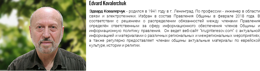 ﷯Edvard Kovalerchuk Эдвард Ковалерчук - родился в 1941 году в г. Ленинград. По профессии - инженер в области связи и электротехники. Избран в состав Правления Общины в феврале 2018 года. В соответствии с решением о распределении обязанностей между членами Правления определён ответственным за сферу информационного обеспечения членов Общины и информационную политику правления. Он ведет веб-сайт "kruginteresov.com" с актуальной информацией и материалами о различных региональных и межрегиональных мероприятиях, а также регулярно предоставляет членам общины актуальные материалы по еврейской культуре, истории и религии.