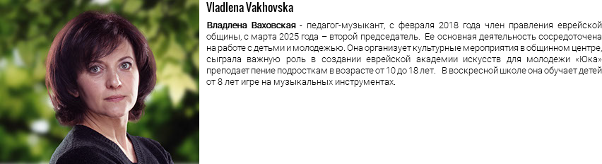 ﷯Vladlena Vakhovska Владлена Ваховская - педагог-музыкант, с февраля 2018 года член правления еврейской общины, с марта 2025 года – второй председатель. Ее основная деятельность сосредоточена на работе с детьми и молодежью. Она организует культурные мероприятия в общинном центре, сыграла важную роль в создании еврейской академии искусств для молодежи «Юка» преподает пение подросткам в возрасте от 10 до 18 лет. В воскресной школе она обучает детей от 8 лет игре на музыкальных инструментах.
