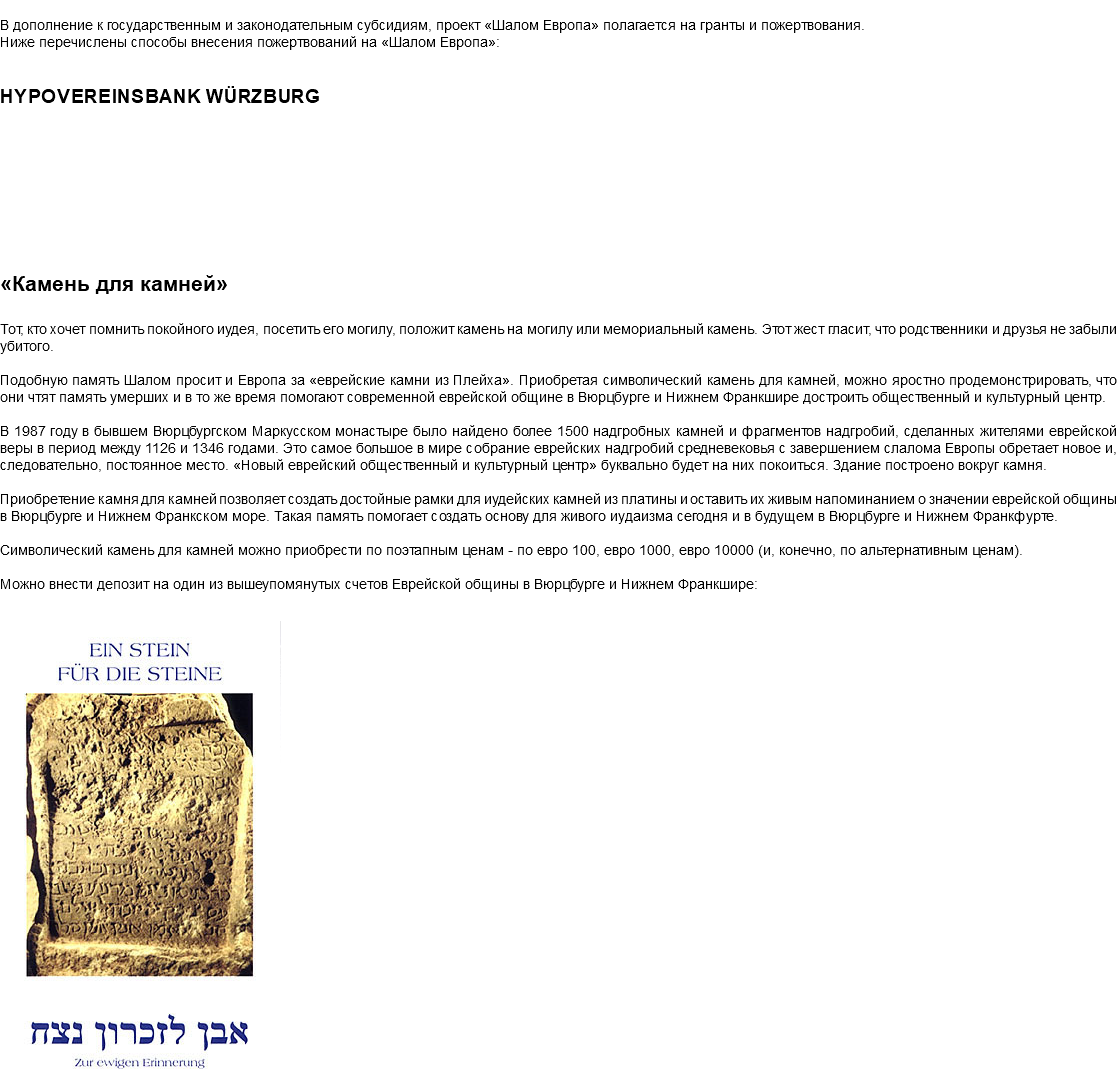 &nbsp;В дополнение к государственным и законодательным субсидиям, проект «Шалом Европа» полагается на гранты и пожертвования. Ниже перечислены способы внесения пожертвований на «Шалом Европа»: HypoVereinsbank Würzburg «Камень для камней» Тот, кто хочет помнить покойного иудея, посетить его могилу, положит камень на могилу или мемориальный камень. Этот жест гласит, что родственники и друзья не забыли убитого. Подобную память Шалом просит и Европа за «еврейские камни из Плейха». Приобретая символический камень для камней, можно яростно продемонстрировать, что они чтят память умерших и в то же время помогают современной еврейской общине в Вюрцбурге и Нижнем Франкшире достроить общественный и культурный центр. В 1987 году в бывшем Вюрцбургском Маркусском монастыре было найдено более 1500 надгробных камней и фрагментов надгробий, сделанных жителями еврейской веры в период между 1126 и 1346 годами. Это самое большое в мире собрание еврейских надгробий средневековья с завершением слалома Европы обретает новое и, следовательно, постоянное место. «Новый еврейский общественный и культурный центр» буквально будет на них покоиться. Здание построено вокруг камня. Приобретение камня для камней позволяет создать достойные рамки для иудейских камней из платины и оставить их живым напоминанием о значении еврейской общины в Вюрцбурге и Нижнем Франкском море. Такая память помогает создать основу для живого иудаизма сегодня и в будущем в Вюрцбурге и Нижнем Франкфурте. Символический камень для камней можно приобрести по поэтапным ценам - по евро 100, евро 1000, евро 10000 (и, конечно, по альтернативным ценам). Можно внести депозит на один из вышеупомянутых счетов Еврейской общины в Вюрцбурге и Нижнем Франкшире: ﷯ 