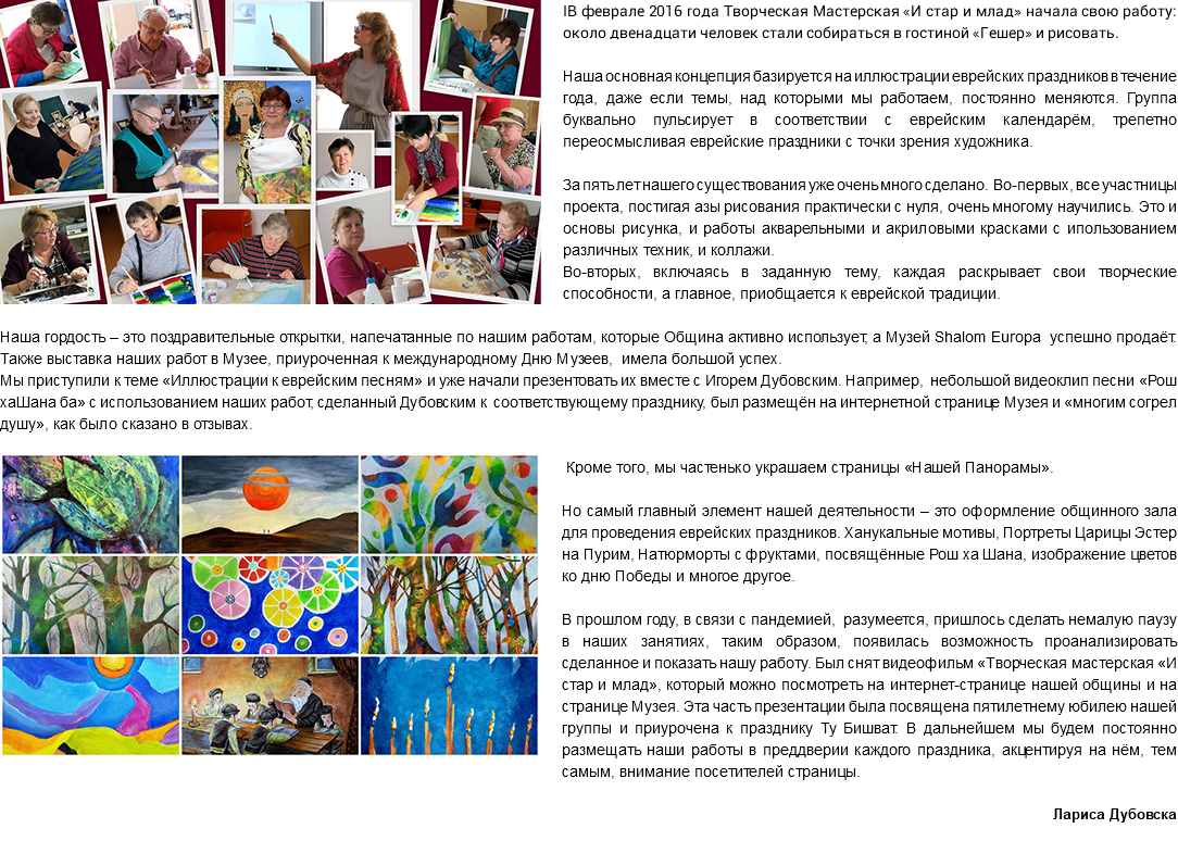 ﷯IВ феврале 2016 года Творческая Мастерская «И стар и млад» начала свою работу: около двенадцати человек стали собираться в гостиной «Гешер» и рисовать. Наша основная концепция базируется на иллюстрации еврейских праздников в течение года, даже если темы, над которыми мы работаем, постоянно меняются. Группа буквально пульсирует в соответствии с еврейским календарём, трепетно переосмысливая еврейские праздники с точки зрения художника. За пять лет нашего существования уже очень много сделано. Во-первых, все участницы проекта, постигая азы рисования практически с нуля, очень многому научились. Это и основы рисунка, и работы акварельными и акриловыми красками с ипользованием различных техник, и коллажи. Во-вторых, включаясь в заданную тему, каждая раскрывает свои творческие способности, а главное, приобщается к еврейской традиции. Наша гордость – это поздравительные открытки, напечатанные по нашим работам, которые Община активно использует, а Музей Shalom Europa успешно продаёт. Также выставка наших работ в Музее, приуроченная к международному Дню Музеев, имела большой успех. Мы приступили к теме «Иллюстрации к еврейским песням» и уже начали презентовать их вместе с Игорем Дубовским. Например, небольшой видеоклип песни «Рош хаШана ба» с использованием наших работ, сделанный Дубовским к соответствующему празднику, был размещён на интернетной странице Музея и «многим согрел душу», как было сказано в отзывах. ﷯Кроме того, мы частенько украшаем страницы «Нашей Панорамы». Но самый главный элемент нашей деятельности – это оформление общинного зала для проведения еврейских праздников. Ханукальные мотивы, Портреты Царицы Эстер на Пурим, Натюрморты с фруктами, посвящённые Рош ха Шана, изображение цветов ко дню Победы и многое другое. В прошлом году, в связи с пандемией, разумеется, пришлось сделать немалую паузу в наших занятиях, таким образом, появилась возможность проанализировать сделанное и показать нашу работу. Был снят видеофильм «Творческая мастерская «И стар и млад», который можно посмотреть на интернет-странице нашей общины и на странице Музея. Эта часть презентации была посвящена пятилетнему юбилею нашей группы и приурочена к празднику Ту Бишват. В дальнейшем мы будем постоянно размещать наши работы в преддверии каждого праздника, акцентируя на нём, тем самым, внимание посетителей страницы. Лариса Дубовска