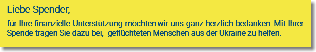 Liebe Spender, für Ihre finanzielle Unterstützung möchten wir uns ganz herzlich bedanken. Mit Ihrer Spende tragen Sie dazu bei, geflüchteten Menschen aus der Ukraine zu helfen. 