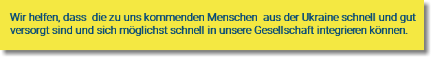 Wir helfen, dass die zu uns kommenden Menschen aus der Ukraine schnell und gut versorgt sind und sich möglichst schnell in unsere Gesellschaft integrieren können. 