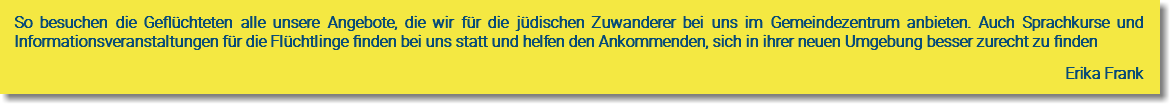 So besuchen die Geflüchteten alle unsere Angebote, die wir für die jüdischen Zuwanderer bei uns im Gemeindezentrum anbieten. Auch Sprachkurse und Informationsveranstaltungen für die Flüchtlinge finden bei uns statt und helfen den Ankommenden, sich in ihrer neuen Umgebung besser zurecht zu finden Erika Frank