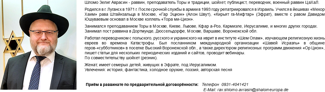 ﷯Шломо Зелиг Аврасин - раввин, преподаватель Торы и традиции, шойхет, публицист, переводчик, военный раввин ЦаХаЛ. Родился в г. Луганск в 1971 г. После срочной службы в армии в 1993 году репатриировался в Израиль. Учился в йешивах «Мекор Хаим» рава Штайнзальца в Москве, «Гар Эцион» (Алон Швут), «Кирьят га-Мифтар» (Эфрат), вместе с равом Давидом Юшуваевым основал в Москве коллель «Тора ми-Цион». Занимался преподаванием Торы в Москве, Киеве, Львове, Кфар а-Роэ, Кармиэле, Иерусалиме, и многих других городах. Занимал пост раввина в Дортмунде, Дюссельдорфе, Москве, Варшаве, Воронежской обл. Работал переводчиком с польского, русского и украинского на иврит в институте «Шем Олам», изучающем религиозную жизнь евреев во времена Катастрофы. Был посланником международной организации «Шавей Исраэль» в общине геров-«субботников» в поселке Высокий Воронежской обл., а также директором религиозных программ движения «Ор Цион», пишет статьи для нескольких периодических изданий и сайтов, проводит вебинары. По совместительству шойхет (резник). Женат, имеет семерых детей, живущих в Эфрате, под Иерусалимом. Увлечения: история, фантастика, холодное оружие, поэзия, авторская песня Приём в раввинате по предварительной договорённости: Телефон 0931-4041421 E-Mail: rav.shlomo.avrasin@shalomeuropa.de