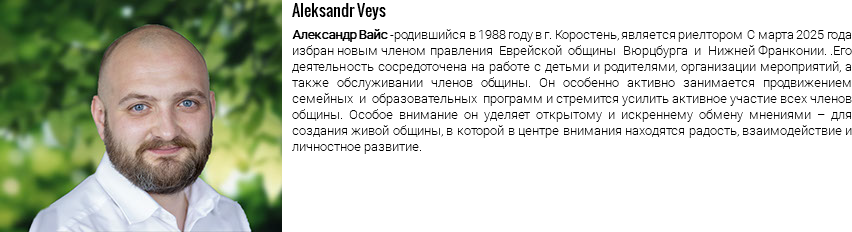 ﷯Aleksandr Veys Александр Вайс -родившийся в 1988 году в г. Коростень, является риелтором С марта 2025 года избран новым членом правления Еврейской общины Вюрцбурга и Нижней Франконии. .Его деятельность сосредоточена на работе с детьми и родителями, организации мероприятий, а также обслуживании членов общины. Он особенно активно занимается продвижением семейных и образовательных программ и стремится усилить активное участие всех членов общины. Особое внимание он уделяет открытому и искреннему обмену мнениями – для создания живой общины, в которой в центре внимания находятся радость, взаимодействие и личностное развитие.