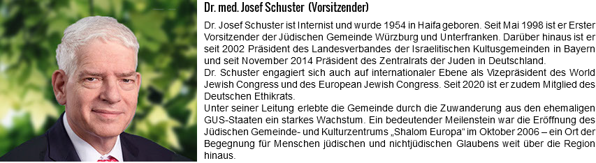 ﷯Dr. med. Josef Schuster (Vorsitzender) Dr. Josef Schuster ist Internist und wurde 1954 in Haifa geboren. Seit Mai 1998 ist er Erster Vorsitzender der Jüdischen Gemeinde Würzburg und Unterfranken. Darüber hinaus ist er seit 2002 Präsident des Landesverbandes der Israelitischen Kultusgemeinden in Bayern und seit November 2014 Präsident des Zentralrats der Juden in Deutschland. Dr. Schuster engagiert sich auch auf internationaler Ebene als Vizepräsident des World Jewish Congress und des European Jewish Congress. Seit 2020 ist er zudem Mitglied des Deutschen Ethikrats. Unter seiner Leitung erlebte die Gemeinde durch die Zuwanderung aus den ehemaligen GUS-Staaten ein starkes Wachstum. Ein bedeutender Meilenstein war die Eröffnung des Jüdischen Gemeinde- und Kulturzentrums „Shalom Europa“ im Oktober 2006 – ein Ort der Begegnung für Menschen jüdischen und nichtjüdischen Glaubens weit über die Region hinaus.