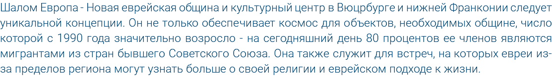 Шалом Европа - Новая еврейская община и культурный центр в Вюцрбурге и нижней Франконии следует уникальной концепции. Он не только обеспечивает космос для объектов, необходимых общине, число которой с 1990 года значительно возросло - на сегодняшний день 80 процентов ее членов являются мигрантами из стран бывшего Советского Союза. Она также служит для встреч, на которых евреи из-за пределов региона могут узнать больше о своей религии и еврейском подходе к жизни.