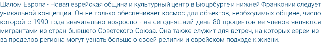 Шалом Европа - Новая еврейская община и культурный центр в Вюцрбурге и нижней Франконии следует уникальной концепции. Он не только обеспечивает космос для объектов, необходимых общине, число которой с 1990 года значительно возросло - на сегодняшний день 80 процентов ее членов являются мигрантами из стран бывшего Советского Союза. Она также служит для встреч, на которых евреи из-за пределов региона могут узнать больше о своей религии и еврейском подходе к жизни.