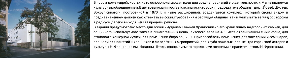 ﷯В новом доме «еврейскость» - это основополагающая идея для всех направлений его деятельности. « Мы не являемся культурным объединением. В центре внимания остаётся синагога», говорит председатель общины, докт. Йозеф Шустер. Вокруг синагоги, построенной в 1970 г. и ныне расширенной, воздвигается комплекс, который своим видом и предназначением должен как отвечать высоким требованиям растущей общины, так и учитывать взгляд со стороны в радиусе, далеко выходящем за пределы региона. В здании предусмотрено место для музея «Иудаизм Нижней Франконии» с его хранилищем надгробных камней, для общинного, используемого также в синагогальных целях, актового зала на 400 мест с граничащим с ним фойе, для столовой с кошерной кухней, для помещений бюро общины. Приспособлены помещения для заседаний и семинаров, площади для занятий школьников и молодёжных мероприятий, для клуба пожилых, для центра еврейской истории и культуры Н. Франконии им. Иоганны Шталь, спонсируемого городскими властями и правительством Н. Франконии.