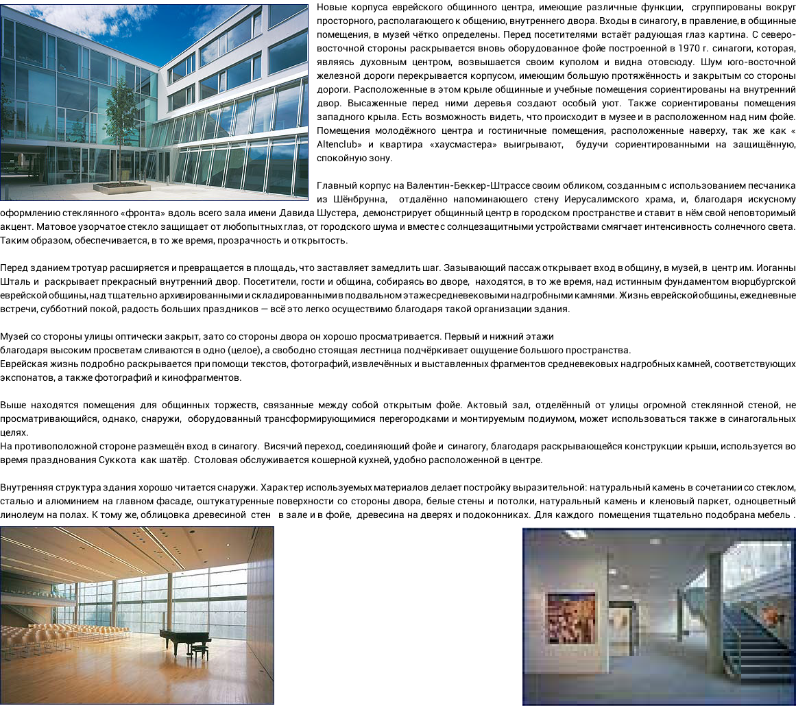 ﷯Новые корпуса еврейского общинного центра, имеющие различные функции, сгруппированы вокруг просторного, располагающего к общению, внутреннего двора. Входы в синагогу, в правление, в общинные помещения, в музей чётко определены. Перед посетителями встаёт радующая глаз картина. С северо-восточной стороны раскрывается вновь оборудованное фойе построенной в 1970 г. синагоги, которая, являясь духовным центром, возвышается своим куполом и видна отовсюду. Шум юго-восточной железной дороги перекрывается корпусом, имеющим большую протяжённость и закрытым со стороны дороги. Расположенные в этом крыле общинные и учебные помещения сориентированы на внутренний двор. Высаженные перед ними деревья создают особый уют. Также сориентированы помещения западного крыла. Есть возможность видеть, что происходит в музее и в расположенном над ним фойе. Помещения молодёжного центра и гостиничные помещения, расположенные наверху, так же как « Altenclub» и квартира «хаусмастера» выигрывают, будучи сориентированными на защищённую, спокойную зону. Главный корпус на Валентин-Беккер-Штрассе своим обликом, созданным с использованием песчаника из Шёнбрунна, отдалённо напоминающего стену Иерусалимского храма, и, благодаря искусному оформлению стеклянного «фронта» вдоль всего зала имени Давида Шустера, демонстрирует общинный центр в городском пространстве и ставит в нём свой неповторимый акцент. Матовое узорчатое стекло защищает от любопытных глаз, от городского шума и вместе с солнцезащитными устройствами смягчает интенсивность солнечного света. Таким образом, обеспечивается, в то же время, прозрачность и открытость. Перед зданием тротуар расширяется и превращается в площадь, что заставляет замедлить шаг. Зазывающий пассаж открывает вход в общину, в музей, в центр им. Иоганны Шталь и раскрывает прекрасный внутренний двор. Посетители, гости и община, собираясь во дворе, находятся, в то же время, над истинным фундаментом вюрцбургской еврейской общины, над тщательно архивированными и складированными в подвальном этаже средневековыми надгробными камнями. Жизнь еврейской общины, ежедневные встречи, субботний покой, радость больших праздников — всё это легко осуществимо благодаря такой организации здания. Музей со стороны улицы оптически закрыт, зато со стороны двора он хорошо просматривается. Первый и нижний этажи благодаря высоким просветам сливаются в одно (целое), а свободно стоящая лестница подчёркивает ощущение большого пространства. Еврейская жизнь подробно раскрывается при помощи текстов, фотографий, извлечённых и выставленных фрагментов средневековых надгробных камней, соответствующих экспонатов, а также фотографий и кинофрагментов. Выше находятся помещения для общинных торжеств, связанные между собой открытым фойе. Актовый зал, отделённый от улицы огромной стеклянной стеной, не просматривающийся, однако, снаружи, оборудованный трансформирующимися перегородками и монтируемым подиумом, может использоваться также в синагогальных целях. На противоположной стороне размещён вход в синагогу. Висячий переход, соединяющий фойе и синагогу, благодаря раскрывающейся конструкции крыши, используется во время празднования Суккота как шатёр. Столовая обслуживается кошерной кухней, удобно расположенной в центре. Внутренняя структура здания хорошо читается снаружи. Характер используемых материалов делает постройку выразительной: натуральный камень в сочетании со стеклом, сталью и алюминием на главном фасаде, оштукатуренные поверхности со стороны двора, белые стены и потолки, натуральный камень и кленовый паркет, одноцветный линолеум на полах. К тому же, облицовка древесиной стен в зале и в фойе, древесина на дверях и подоконниках. Для каждого помещения тщательно подобрана мебель .﷯﷯